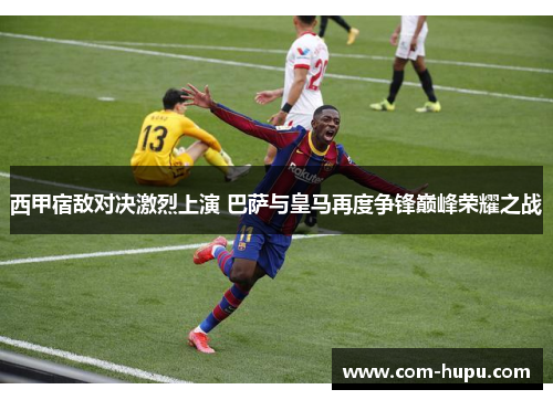 西甲宿敌对决激烈上演 巴萨与皇马再度争锋巅峰荣耀之战