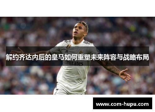 解约齐达内后的皇马如何重塑未来阵容与战略布局