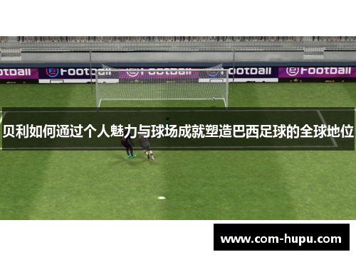 贝利如何通过个人魅力与球场成就塑造巴西足球的全球地位