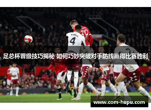 足总杯晋级技巧揭秘 如何巧妙突破对手防线赢得比赛胜利