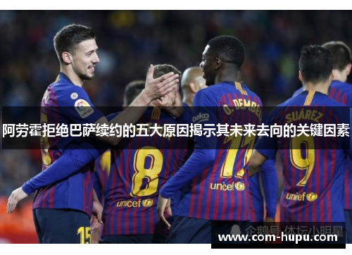 阿劳霍拒绝巴萨续约的五大原因揭示其未来去向的关键因素