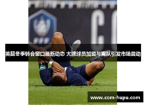 英超冬季转会窗口最新动态 大牌球员加盟与离队引发市场震动