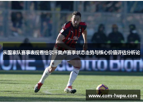 从国家队赛事表现看恰尔汗奥卢赛季状态走势与核心价值评估分析论