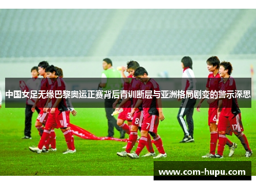 中国女足无缘巴黎奥运正赛背后青训断层与亚洲格局剧变的警示深思