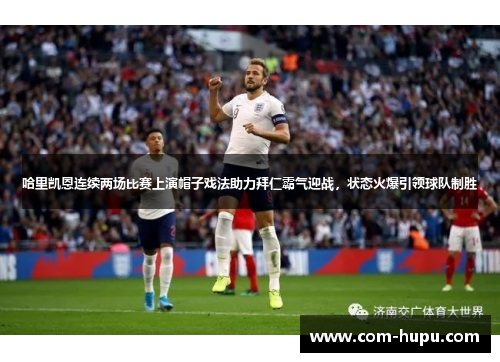 哈里凯恩连续两场比赛上演帽子戏法助力拜仁霸气迎战，状态火爆引领球队制胜