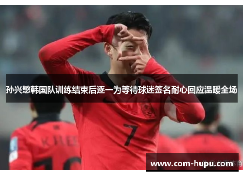 孙兴慜韩国队训练结束后逐一为等待球迷签名耐心回应温暖全场