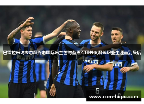 巴雷拉采访表态愿终老国际米兰誓与蓝黑军团共度漫长职业生涯直到最后